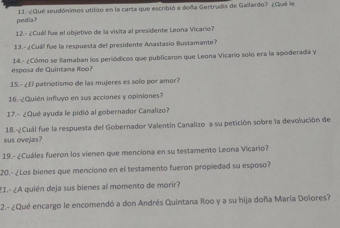 11.-¿Qué seudónimos utilizo en la carta que escribió a doña Gertrudis de Gallardo? ¿Qué le 
pedíaʔ 
12.- ¿Cuál fue el objetivo de la visita al presidente Leona Vicario? 
13.- ¿Cuál fue la respuesta del presidente Anastasio Bustamante? 
14.- ¿Cómo se llamaban los periódicos que publicaron que Leona Vicario solo era la apoderada y 
esposa de Quintana Roo? 
15.- ¿El patriotismo de las mujeres es solo por amor? 
16.-¿Quién influyo en sus acciones y opiniones? 
17.- ¿Qué ayuda le pidió al gobernador Canalizo? 
18.-¿Cuál fue la respuesta del Gobernador Valentín Canalizo a su petición sobre la devolución de 
sus ovejas? 
19.- ¿Cuáles fueron los vienen que menciona en su testamento Leona Vicario? 
20.- ¿Los bienes que menciono en el testamento fueron propiedad su esposo? 
21.- ¿A quién deja sus bienes al momento de morir? 
2.- ¿Qué encargo le encomendó a don Andrés Quintana Roo y a su hija doña María Dolores?