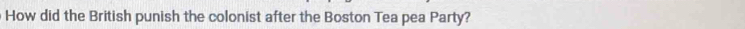 How did the British punish the colonist after the Boston Tea pea Party?