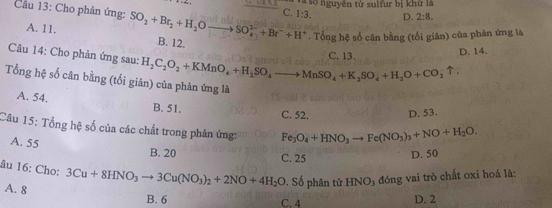 Và số nguyên tử sulfur bị khữ là
C. 1:3.
D. 2:8. 
Câu 13: Cho phản ứng: SO_2+Br_2+H_2O to SO_4^((2-)+Br^-)+H^+. Tổng hệ số cân bằng (tối giản) của phản ứng là
A. 11. B. 12.
C. 13. D. 14.
Câu 14: Cho phản ứng sau: H_2C_2O_2+KMnO_4+H_2SO_4to MnSO_4+K_2SO_4+H_2O+CO_2uparrow. 
Tổng hệ số cân bằng (tối giản) của phản ứng là
A. 54.
B. 51.
C. 52. D. 53.
Câu 15: Tổng hệ số của các chất trong phản ứng: Fe_3O_4+HNO_3 Fe(NO_3)_3+NO+H_2O.
A. 55
B. 20 C. 25
D. 50
âu 16: Cho: 3Cu+8HNO_3to 3Cu(NO_3)_2+2NO+4H_2O. Số phân tử HNO_3 đóng vai trò chất oxi hoá là:
A. 8
B. 6 C. 4 D. 2