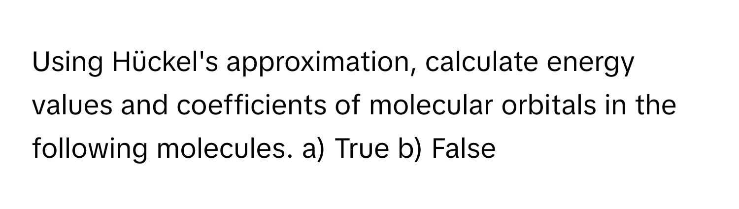 Using Hückel's approximation, calculate energy values and coefficients of molecular orbitals in the following molecules. a) True b) False