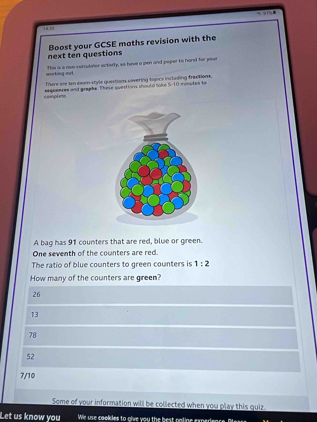 97%0
14.53
Boost your GCSE maths revision with the
next ten questions
This is a non-calculator activity, so have a pen and paper to hand for your
working out.
There are ten exam-style questions covering topics including fractions,
sequences and graphs. These questions should take 5-10 minutes to
complete.
A bag has 91 counters that are red, blue or green.
One seventh of the counters are red.
The ratio of blue counters to green counters is 1:2
How many of the counters are green?
26
13
78
52
7/10
Some of your information will be collected when you play this quiz.
Let us know you We use cookies to give you the best onlin e exp