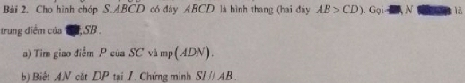 Cho hình chóp S. ABCD có đây ABCD là hình thang (hai đây AB>CD). Gọi  N là 
trung điểm của TT, SB. 
a) Tim giao điểm P của SC và mp (ADN). 
b) Biết AN cắt DP tại I. Chứng minh SIparallel / 3