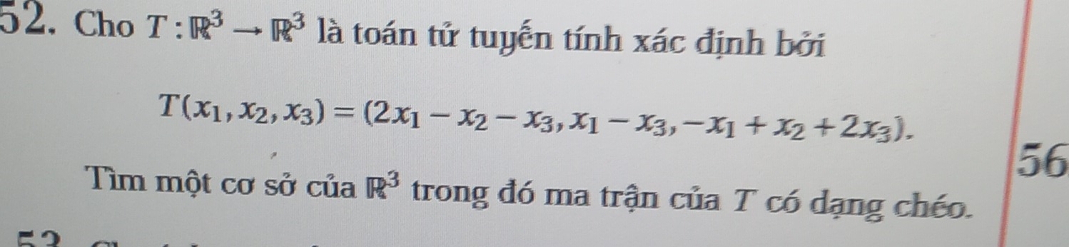 Cho T:R^3to R^3 là toán tử tuyến tính xác định bởi
T(x_1,x_2,x_3)=(2x_1-x_2-x_3,x_1-x_3,-x_1+x_2+2x_3). 
56
Tìm một cơ sở của R^3 trong đó ma trận của T có dạng chéo.