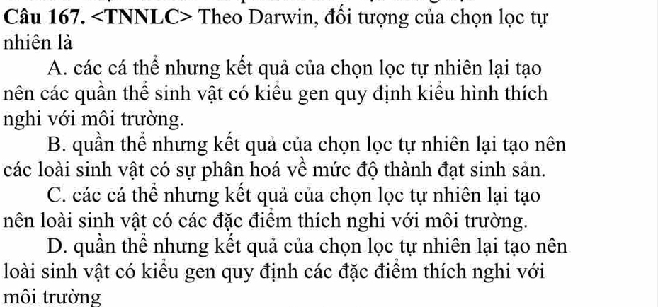 Theo Darwin, đổi tượng của chọn lọc tự
nhiên là
A. các cá thể nhưng kết quả của chọn lọc tự nhiên lại tạo
nên các quần thể sinh vật có kiều gen quy định kiểu hình thích
nghi với môi trường.
B. quần thể nhưng kết quả của chọn lọc tự nhiên lại tạo nên
các loài sinh vật có sự phân hoá về mức độ thành đạt sinh sản.
C. các cá thể nhưng kết quả của chọn lọc tự nhiên lại tạo
lên loài sinh vật có các đặc điểm thích nghi với môi trường.
D. quần thể nhưng kết quả của chọn lọc tự nhiên lại tạo nên
loài sinh vật có kiểu gen quy định các đặc điểm thích nghi với
môi trường