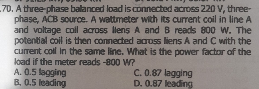 A three-phase balanced load is connected across 220 V, three-
phase, ACB source. A wattmeter with its current coil in line A
and voltage coil across liens A and B reads 800 W. The
potential coil is then connected across liens A and C with the
current coil in the same line. What is the power factor of the
load if the meter reads - 800 W?
A. 0.5 lagging C. 0.87 lagging
B. 0.5 leading D. 0.87 leading