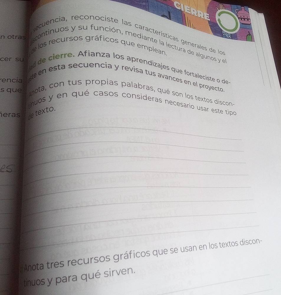 En otras trecuencia, reconociste las características generales de log 
scontinuos y su función, mediante la lectura de algunos y el 
de los recursos gráficos que emplean. 
cer su 
ad de cierre. Afianza los aprendizajes que fortaleciste o des 
te en esta secuencia y revisa tus avances en el proyecto. 
rencia 
Anota, con tus propias palabras, qué son los textos discon- 
s que tinuos y en qué casos consideras necesario usar este típo 
ñeras de texto. 
_ 
_ 
_ 
_ 
_ 
_ 
_ 
_ 
_ 
_ 
__ 
_ 
_ 
_ 
_ 
Anota tres recursos gráficos que se usan en los textos discon- 
_ 
tinuos y para qué sirven._