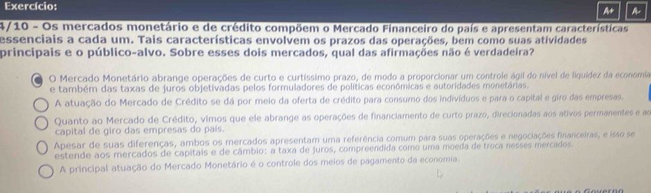 Exercício:
A A
4/10 - Os mercados monetário e de crédito compõem o Mercado Financeiro do país e apresentam características
essenciais a cada um. Tais características envolvem os prazos das operações, bem como suas atividades
principais e o público-alvo. Sobre esses dois mercados, qual das afirmações não é verdadeira?
O Mercado Monetário abrange operações de curto e curtíssimo prazo, de modo a proporcionar um controle ágil do nível de liquídez da economia
e também das taxas de juros objetivadas pelos formuladores de políticas econômicas e autoridades monetárias.
A atuação do Mercado de Crédito se dá por meio da oferta de crédito para consumo dos indivíduos e para o capital e giro das empresas,
Quanto ao Mercado de Crédito, vimos que ele abrange as operações de financiamento de curto prazo, direcionadas aos ativos permanentes e ao
capital de giro das empresas do país.
Apesar de suas diferenças, ambos os mercados apresentam uma referência comum para suas operações e negociações financeiras, e isso se
estende aos mercados de capitais e de câmbio: a taxa de juros, compreendida como uma moeda de troca nesses mercados.
A principal atuação do Mercado Monetário é o controle dos meios de pagamento da economia.