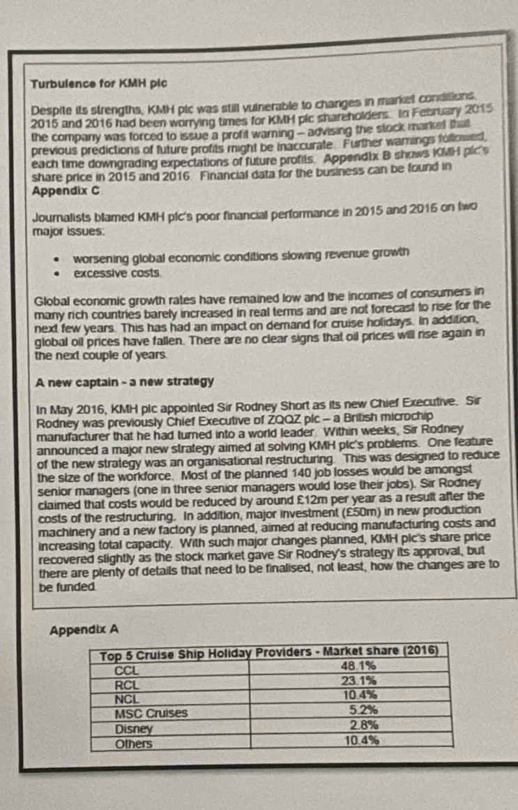 Turbulence for KMH pic 
Despite its strengths, KMH plc was still vuinerable to changes in market conditions 
2015 and 2016 had been worrying times for KMH plc shareholders. In February 2015 
the company was forced to issue a profit warning - advising the stock market that 
previous predictions of future profits might be inaccurate Further warnings followed 
each time downgrading expectations of future profits. Append1x B shows KMH plc's 
share price in 2015 and 2016 Financial data for the business can be found in 
Appendix C 
Journalists blamed KMH pfc's poor financial performance in 2015 and 2016 on two 
major issues. 
worsening global economic conditions slowing revenue growth 
excessive costs 
Global economic growth rates have remained low and the incomes of consumers in 
many rich countries barely increased in real terms and are not forecast to rise for the 
next few years. This has had an impact on demand for cruise holidays. In addition, 
global oil prices have fallen. There are no clear signs that oil prices will rise again in 
the next couple of years. 
A new captain - a new strategy 
In May 2016, KMH plc appointed Sir Rodney Short as its new Chief Executive. Sir 
Rodney was previously Chief Executive of ZQQZ plc - a British microchip 
manufacturer that he had turned into a world leader. Within weeks, Sir Rodney 
announced a major new strategy aimed at solving KMH pic's problems. One feature 
of the new strategy was an organisational restructuring. This was designed to reduce 
the size of the workforce. Most of the planned 140 job losses would be amongst 
senior managers (one in three senior managers would lose their jobs). Sir Rodney 
claimed that costs would be reduced by around £12m per year as a result after the 
costs of the restructuring. In addition, major investment (£50m) in new production 
machinery and a new factory is planned, aimed at reducing manufacturing costs and 
increasing total capacity. With such major changes planned, KMH plc's share price 
recovered slightly as the stock market gave Sir Rodney's strategy its approval, but 
there are plenty of details that need to be finalised, not least, how the changes are to 
be funded 
Appendix A