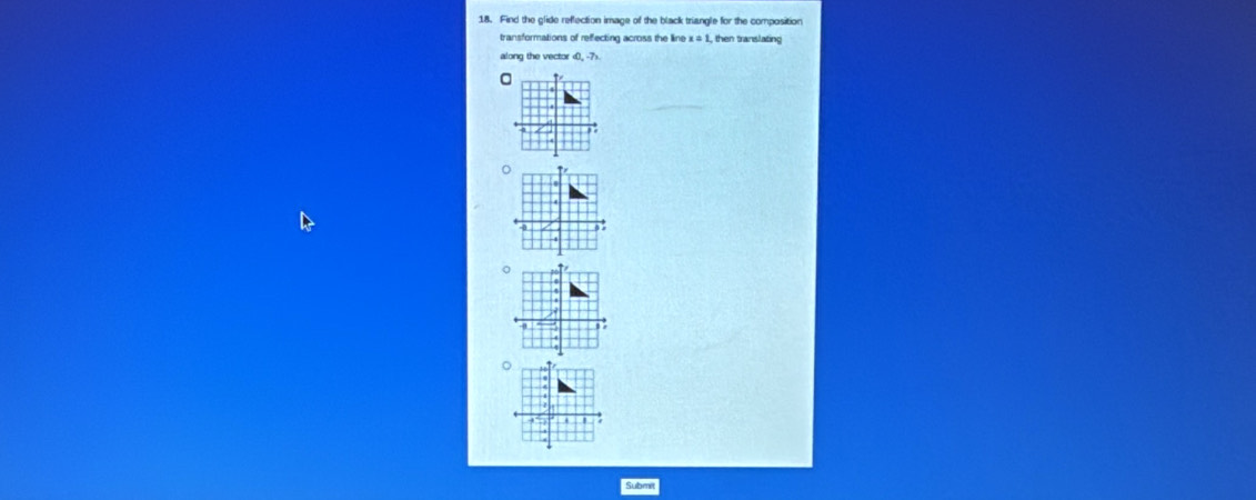 Find the glide reflection image of the black triangle for the composition 
transformations of reffecting across the line x=1, then translating 
along the vector (0,-7)
Submit