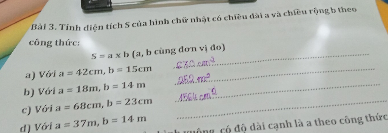 Tính diện tích S của hình chữ nhật có chiều dài a và chiều rộng b theo 
công thức:
S=a* b (a, b cùng đơn vị đo) 
a) Với a=42cm, b=15cm _ 
b) Với a=18m, b=14m _ 
c) Với a=68cm, b=23cm _ 
d) Với a=37m, b=14m
quống, có độ dài cạnh là a theo công thức