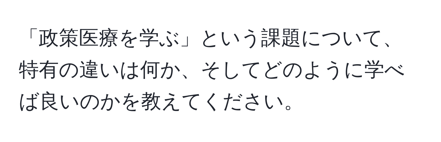 「政策医療を学ぶ」という課題について、特有の違いは何か、そしてどのように学べば良いのかを教えてください。