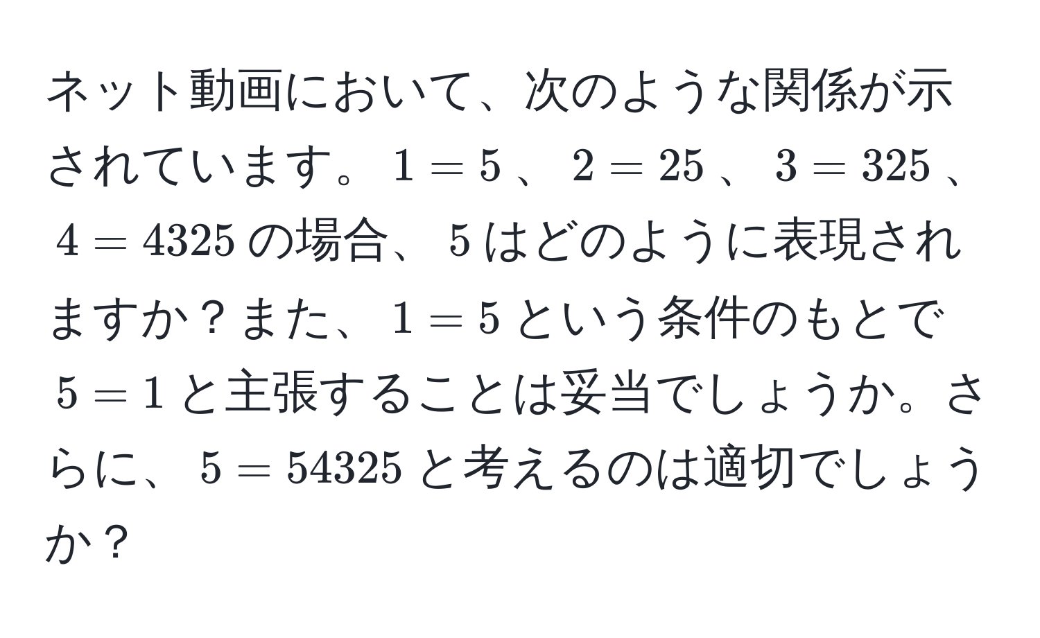 ネット動画において、次のような関係が示されています。$1 = 5$、$2 = 25$、$3 = 325$、$4 = 4325$の場合、$5$はどのように表現されますか？また、$1 = 5$という条件のもとで$5 = 1$と主張することは妥当でしょうか。さらに、$5 = 54325$と考えるのは適切でしょうか？