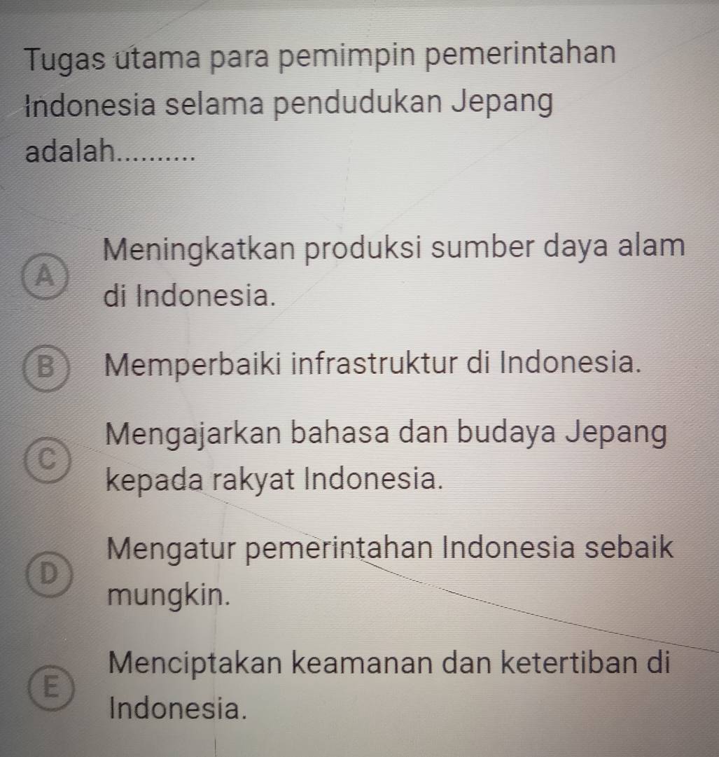 Tugas utama para pemimpin pemerintahan
Indonesia selama pendudukan Jepang
adalah_
Meningkatkan produksi sumber daya alam
A
di Indonesia.
B ) a Memperbaiki infrastruktur di Indonesia.
Mengajarkan bahasa dan budaya Jepang
C
kepada rakyat Indonesia.
Mengatur pemerintahan Indonesia sebaik
D
mungkin.
Menciptakan keamanan dan ketertiban di
E
Indonesia.