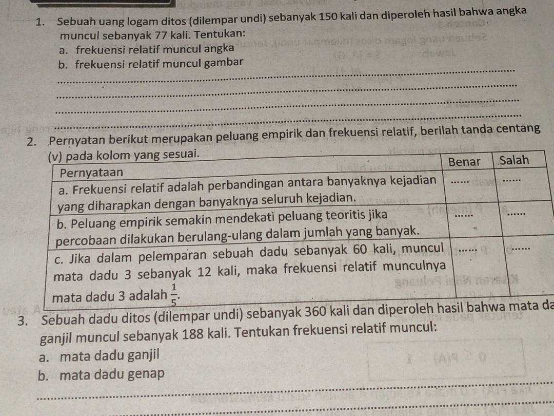 Sebuah uang logam ditos (dilempar undi) sebanyak 150 kali dan diperoleh hasil bahwa angka
muncul sebanyak 77 kali. Tentukan:
a. frekuensi relatif muncul angka
_
b. frekuensi relatif muncul gambar
_
_
_
2. Pernyatan berikut merupakan peluang empirik dan frekuensi relatif, berilah tanda centang
3. Sebuah dadu ditos (dilempar undi) sebanyakda
ganjil muncul sebanyak 188 kali. Tentukan frekuensi relatif muncul:
a. mata dadu ganjil
_
b. mata dadu genap
_