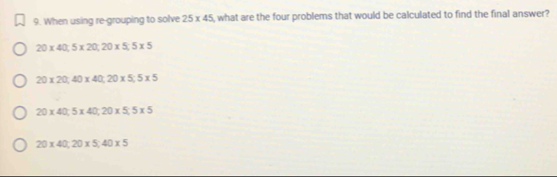 When using re-grouping to solve 25* 45 , what are the four problems that would be calculated to find the final answer?
20* 40; 5* 20; 20* 5; 5* 5
20* 20; 40* 40; 20* 5; 5* 5
20* 40; 5* 40; 20* 5; 5* 5
20* 40; 20* 5; 40* 5