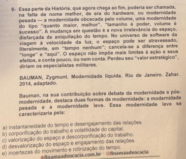 9- Essa parte da História, que agora chega ao fim, poderia ser chamada,
na falta de nome melhor, de era do hardware, ou modernidade
pesada — a modernidade obcecada pelo volume, uma modernidade
do tipo “quanto maior, melhor”, 'tamanho é poder, volume é
sucesso". A mudança em questão é a nova irrelevância do espaço,
disfarçada de aniquilação do tempo. No universo de software da
viagem à velocidade da luz, o espaço pode ser atravessado,
literalmente, em “tempo nenhum”; cancela-se a diferença entre
'longe' e “aqui'. O espaço não impõe mais limites à ação e seus
efeitos, e conta pouco, ou nem conta. Perdeu seu “valor estratégico”',
diriam os especialistas militares.
BAUMAN, Zygmunt. Modernidade liquida. Rio de Janeiro. Zahar.
2014, adaptado.
Bauman, na sua contribuição sobre debate da modernidade e pós-
modernidade, destaca duas formas de modernidade: a modernidade
pesada e a modernidade leve. Essa modernidade leve se
caracterizaría pela:
a) instantaneidade do tempo e desengajamento das relações.
b) corporificação do trabalho e volatilidade do capital.
c) valorização do espaço e descorporificação do trabalho.
d) desvalorização do espaço e engajamento das relações.
e) incertezas do movimento e rotinização do tempo.
fnmaadvocacia.com.br @finamaadvocacia