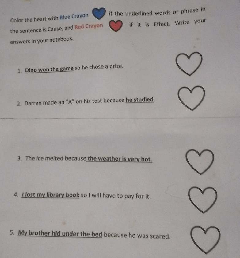 Color the heart with Blue Crayon if the underlined words or phrase in 
the sentence is Cause, and Red Crayon if it is Effect. Write your 
answers in your notebook. 
1. Dino won the game so he chose a prize. 
2. Darren made an “A” on his test because he studied. 
3. The ice melted because the weather is very hot. 
4. I lost my library book so I will have to pay for it. 
5. My brother hid under the bed because he was scared.