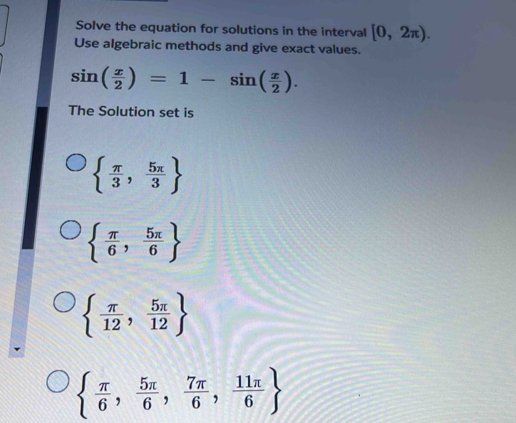 Solve the equation for solutions in the interval [0,2π ). 
Use algebraic methods and give exact values.
sin ( x/2 )=1-sin ( x/2 ). 
The Solution set is
  π /3 , 5π /3 
  π /6 , 5π /6 
  π /12 , 5π /12 
  π /6 , 5π /6 , 7π /6 , 11π /6 