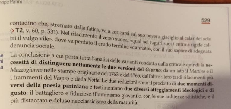 eppe Parini 
529 
contadino che, stremato dalla fatica, va a coricarsi sul suo povero giaciglio al calar del sole 
(> T2, v. 60, p. 531). Nel rifacimento il verso suona: «qual nei tuguri suoi / entro a rigide col- 
tri il vulgo vile», dove va perduto il crudo termine «dannato», con il suo sapore di sdegnata 
denuncia sociale. 
e La conclusione a cui porta tutta l'analisi delle varianti condotta dalla critica è quindi la ne- 
ni cessità di distinguere nettamente le due versioni del Giorno: da un lato il Mattino e il 
a Mezzogiorno nelle stampe originarie del 1763 e del 1765, dall’altro i loro tardi rifacimenti più 
i frammenti del Vespro e della Nøtte. Le due redazioni sono il prodotto di due momenti đi- 
versi della poesia pariniana e testimoniano due diversi atteggiamenti ideologici e di 
gusto: il battagliero e fiducioso illuminismo giovanile, con le sue arditezze stilistiche, e il 
più distaccato e deluso neoclassicismo della maturità.