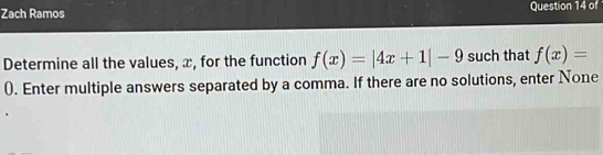 Zach Ramos Question 14 of 
Determine all the values, x, for the function f(x)=|4x+1|-9 such that f(x)=
0. Enter multiple answers separated by a comma. If there are no solutions, enter None