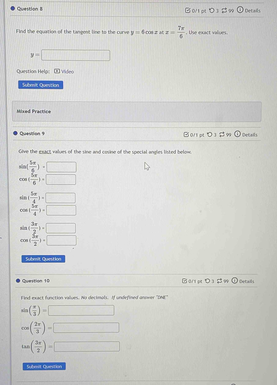 C0/1 pt D 99 Details
Find the equation of the tangent line to the curve y=6cos x at x= 7π /6 . Use exact values.
y=□
Question Help: ) Video
Submit Question
Mixed Practice
Question 9 0/1 pt つ 3 99 Details
Give the exact values of the sine and cosine of the special angles listed below.
sin ( 5π /6 )=□
cos ( 5π /6 )=□
sin ( 5π /4 )=□
cos ( 5π /4 )=□
sin ( 3π /2 )=□
cos ( 3π /2 )=□
Submit Question
Question 10 C 0/1 pt O_3leftharpoons g 9 odot Details
Find exact function values. No decimals. If undefined answer "DNE"
sin ( π /3 )=□
cos ( 2π /3 )=□
tan ( 3π /2 )=□
Submit Question