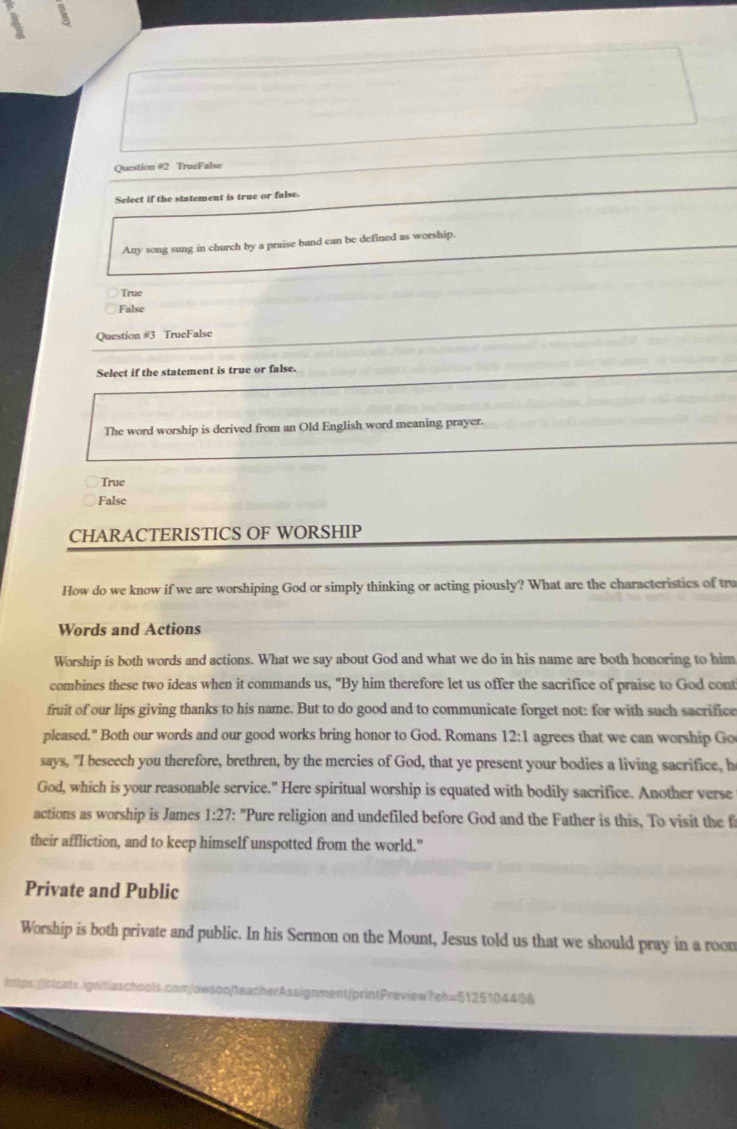 TrueFalse
Select if the statement is true or false.
Any song sung in church by a praise band can be defined as worship.
True
False
Question #3 TrueFalse
Select if the statement is true or false.
The word worship is derived from an Old English word meaning prayer.
True
False
CHARACTERISTICS OF WORSHIP
How do we know if we are worshiping God or simply thinking or acting piously? What are the characteristics of tru
Words and Actions
Worship is both words and actions. What we say about God and what we do in his name are both honoring to him
combines these two ideas when it commands us, "By him therefore let us offer the sacrifice of praise to God cont
fruit of our lips giving thanks to his name. But to do good and to communicate forget not: for with such sacrifice
pleased." Both our words and our good works bring honor to God. Romans 12:1 agrees that we can worship Go
says, "I beseech you therefore, brethren, by the mercies of God, that ye present your bodies a living sacrifice, h
God, which is your reasonable service." Here spiritual worship is equated with bodily sacrifice. Another verse
actions as worship is James 1:27 ': "Pure religion and undefiled before God and the Father is this, To visit the f
their affliction, and to keep himself unspotted from the world."
Private and Public
Worship is both private and public. In his Sermon on the Mount, Jesus told us that we should pray in a roon
https://olcatx.ignitiaschools.com/owson/teacherAssignment/printPreview?eh=512510440&