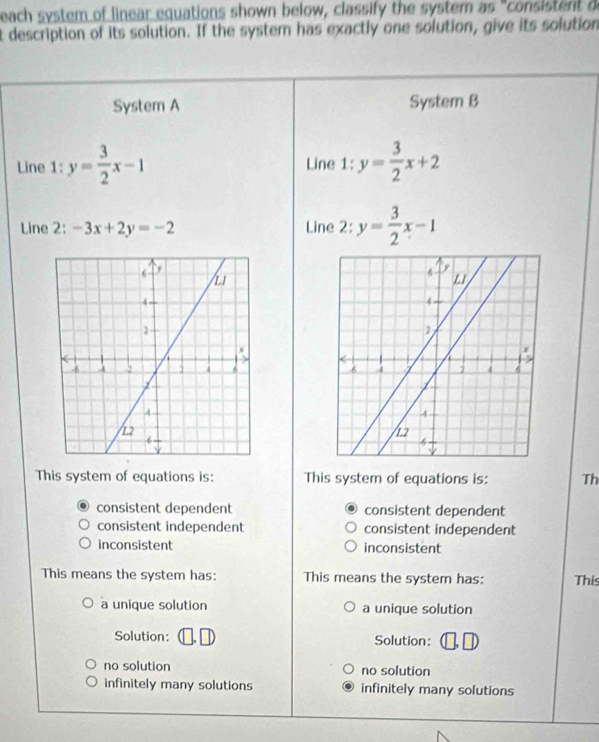 each system of linear equations shown below, classify the system as "consistent d
t description of its solution. If the system has exactly one solution, give its solution
System A System B
Line 1:y= 3/2 x-1 Line 1: y= 3/2 x+2
Line 2: -3x+2y=-2 Line 2:y= 3/2 x-1

This system of equations is: This system of equations is: Th
consistent dependent consistent dependent
consistent independent consistent independent
inconsistent inconsistent
This means the system has: This means the system has:
This
a unique solution a unique solution
Solution: Solution:
no solution no solution
infinitely many solutions infinitely many solutions