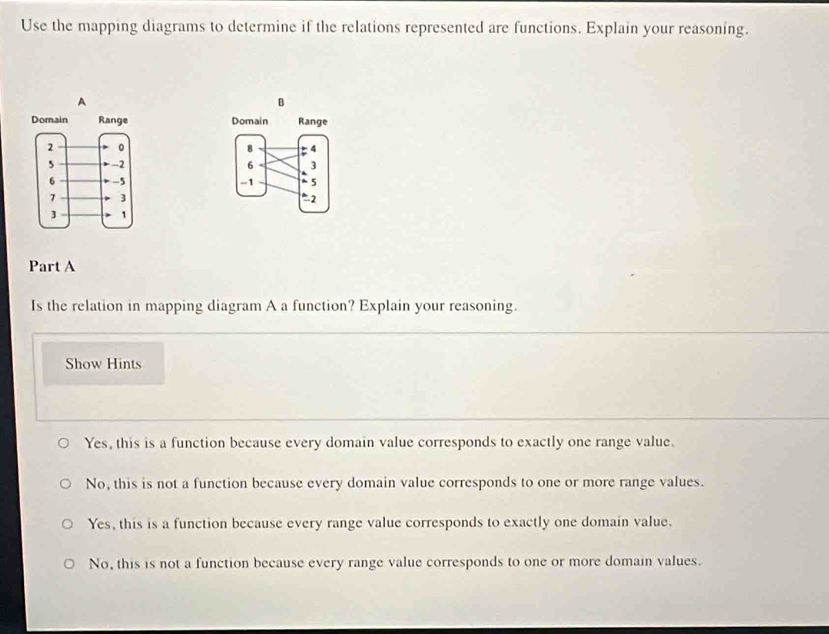 Use the mapping diagrams to determine if the relations represented are functions. Explain your reasoning.
A
B



Part A
Is the relation in mapping diagram A a function? Explain your reasoning.
Show Hints
Yes, this is a function because every domain value corresponds to exactly one range value.
No, this is not a function because every domain value corresponds to one or more range values.
Yes, this is a function because every range value corresponds to exactly one domain value.
No, this is not a function because every range value corresponds to one or more domain values.