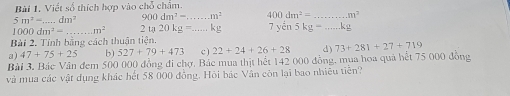 Viết số thích hợp vào chỗ châm.
5m^2-. _ dm^2 900dm^2= _  m^2 400dm^2= _ m^2
100( dm^2= _  m^2 2ta20kg= _  kg 7 yén 5kg= _  .kg
Bài 2. Tính bằng cách thuận tiện. 
a) 47+75+25 b) 527+79+473 c ) 22+24+26+28 d) 73+281+27+719
Bài 3. Bác Văn đem 500 000 đồng đi chợ. Bác mua thịt hết 142 000 đồng, mua hoa quả hết 75 000 đồng 
và mua các vật dụng khác hết 58 000 đồng. Hỏi bác Vân còn lại bao nhiêu tiên?