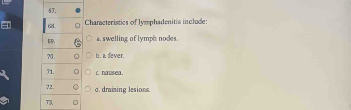 68, Characteristics of lymphadenitis include:
69. a. swelling of lymph nodes.
70. b. a fever.
71. c. nausea.
72. d. draining lesions.
73.