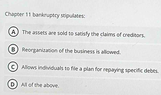 Chapter 11 bankruptcy stipulates:
A  The assets are sold to satisfy the claims of creditors.
B Reorganization of the business is allowed.
C Allows individuals to file a plan for repaying specific debts.
DAll of the above.