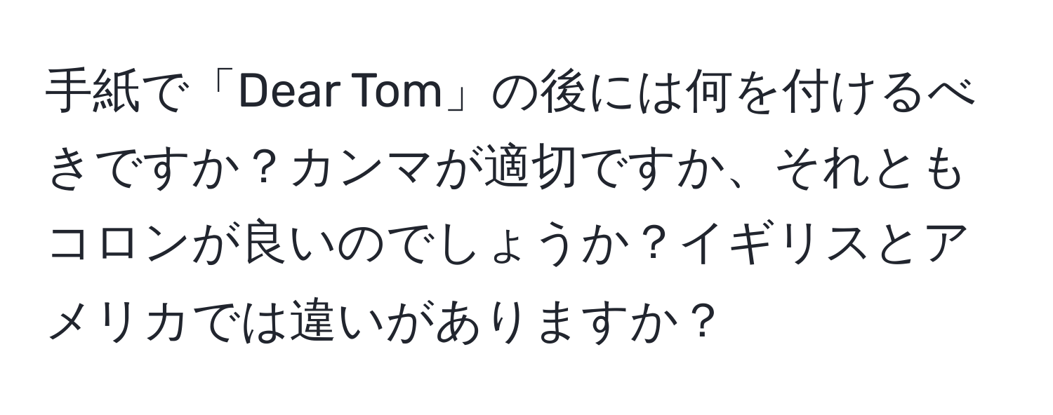 手紙で「Dear Tom」の後には何を付けるべきですか？カンマが適切ですか、それともコロンが良いのでしょうか？イギリスとアメリカでは違いがありますか？