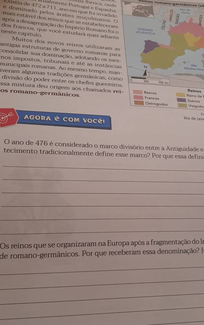 Reinos romano-germânicos (sé 
atualmente Portugal e Espanha. 
Íula Ibérica, onde 
Existiu de 472 a 711, ano em que foi invadido 
e dominado pelos árabes muçulmanos. O 
mais estável dos reinos que se estabeleceram 
após a desagregação do Império Romano foi o 
dos francos, que você estudará mais adiante 
neste capítulo. 
Muitos dos novos reinos utilizaram as 
antigas estruturas de governo romanas para 
consolidar sua dominação, adotando os mes- 
mos impostos, tribunais e até as instâncias 
municipais romanas. Ao mesmo tempo, man- 
Mediterrâne 
iveram algumas tradições germânicas, como 
divisão do poder entre os chefes guerreiros 
ssa mistura deu origem aos chamados reiReino de 
os 
os romano-germânicos. 
s 
Visigodo 
F 
AGORA É COM VOCÊ! 
Rio de Jan 
O ano de 476 é considerado o marco divisório entre a Antiguidade e 
tecimento tradicionalmente define esse marco? Por que essa defini 
_ 
_ 
_ 
_ 
_ 
_ 
Os reinos que se organizaram na Europa após a fragmentação do Ir 
de romano-germânicos. Por que receberam essa denominação? Ja 
_ 
_ 
_ 
_ 
_