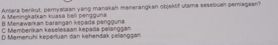 Antara berikut, pernyataan yang manakah menerangkan objektif utama sesebuah perniagaan?
A Meningkatkan kuasa beli pengguna
B Menawarkan barangan kepada pengguna
C Memberikan keselesaan kepada pelanggan
D Memenuhi keperluan dan kehendak pelanggan