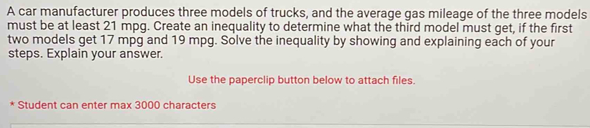 A car manufacturer produces three models of trucks, and the average gas mileage of the three models 
must be at least 21 mpg. Create an inequality to determine what the third model must get, if the first 
two models get 17 mpg and 19 mpg. Solve the inequality by showing and explaining each of your 
steps. Explain your answer. 
Use the paperclip button below to attach files. 
* Student can enter max 3000 characters