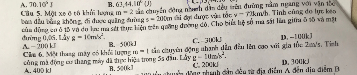 A. 70.10^6J B. 63, 44.10^6(J) C , 4
Câu 5. Một xe ô tô khối lượng m=2 tấn chuyển động nhanh dần đều trên đường nằm ngang với vận tốc
ban đầu bằng không, đi được quãng đường s=200m thì đạt được vận tốc v=72km/h. Tính công do lực kéo
của động cơ ô tô và do lực ma sát thực hiện trên quãng đường đó. Cho biết hệ số ma sát lăn giữa ô tô và mặt
đường 0,05. Lấy g=10m/s^2.
A. - 200 kJ B. -500kJ C. -300kJ D. -100kJ
Câu 6. Một thang máy có khối lượng m=1 tấn chuyên động nhanh dần đều lên cao với gia tốc 2m/s. Tính
công mà động cơ thang máy đã thực hiện trong 5s đầu. Lấy g=10m/s^2.
A. 400 kJ B. 500kJ C. 200kJ D. 300kJ
0 tổn chuyển động nhanh dần đều từ địa điểm A đến địa điểm B