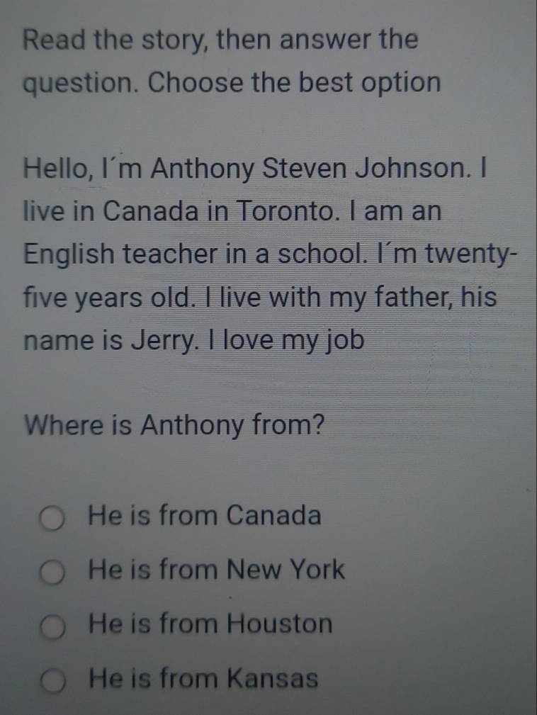 Read the story, then answer the
question. Choose the best option
Hello, I'm Anthony Steven Johnson. I
live in Canada in Toronto. I am an
English teacher in a school. I'm twenty-
five years old. I live with my father, his
name is Jerry. I love my job
Where is Anthony from?
He is from Canada
He is from New York
He is from Houston
He is from Kansas