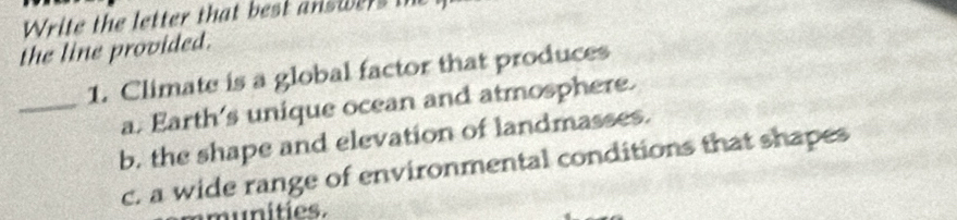 Write the letter that best answers the
the line provided.
1. Climate is a global factor that produces
_a. Earth's unique ocean and atmosphere.
b. the shape and elevation of landmasses.
c. a wide range of environmental conditions that shapes
munities.