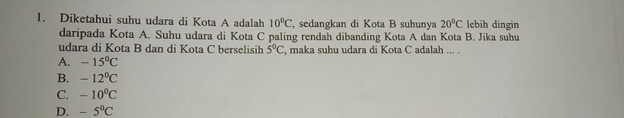 Diketahui suhu udara di Kota A adalah 10°C , sedangkan di Kota B suhunya 20°C lebih dingin
daripada Kota A. Suhu udara di Kota C paling rendah dibanding Kota A dan Kota B. Jika suhu
udara di Kota B dan di Kota C berselisih 5°C , maka suhu udara di Kota C adalah ... .
A. -15^0C
B. -12^(0^
C. -10^0)C
D. -5°C