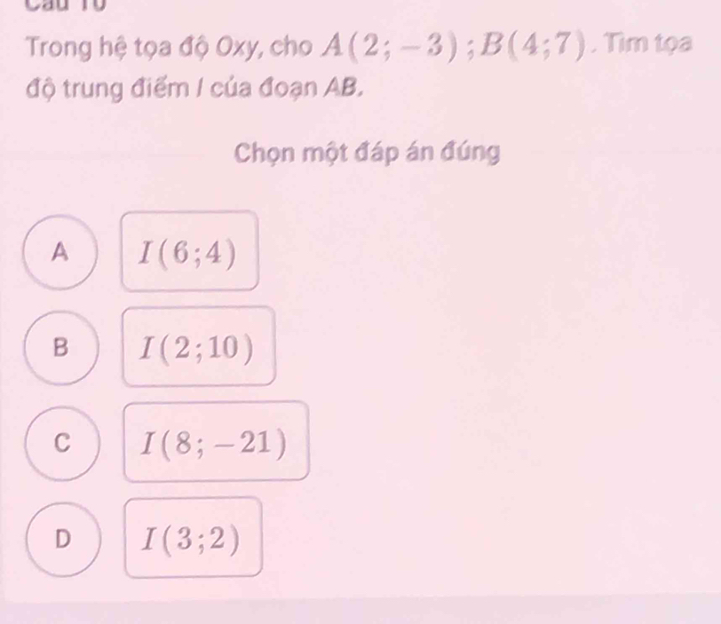 Cầu Ty
Trong hệ tọa độ Oxy, cho A(2;-3); B(4;7). Tìm tọa
độ trung điểm / của đoạn AB.
Chọn một đáp án đúng
A I(6;4)
B I(2;10)
C I(8;-21)
D I(3;2)