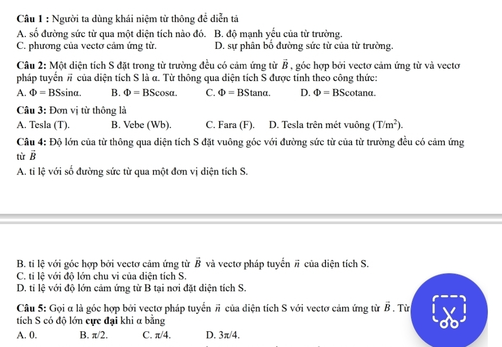 Người ta dùng khái niệm từ thông để diễn tả
A. số đường sức từ qua một diện tích nào đó. B. độ mạnh yếu của từ trường.
C. phương của vectơ cảm ứng từ. D. sự phân bố đường sức từ của từ trường.
Câu 2: Một diện tích S đặt trong từ trường đều có cảm ứng từ vector B , góc hợp bởi vectơ cảm ứng từ và vectơ
pháp tuyến π của diện tích S là α. Từ thông qua diện tích S được tính theo công thức:
A. Phi =BSsin alpha . B. Phi =BScos alpha . C. Phi =BStan alpha . D. Phi =BScot analpha .
Câu 3: Đơn vị từ thông là
A. Tesla (T). B. Vebe (Wb). C. Fara (F). D. Tesla trên mét vuông (T/m^2).
Câu 4: Độ lớn của từ thông qua diện tích S đặt vuông góc với đường sức từ của từ trường đều có cảm ứng
từ vector B
A. tỉ lệ với số đường sức từ qua một đơn vị diện tích S.
B. tỉ lệ với góc hợp bởi vectơ cảm ứng từ vector B và vectơ pháp tuyến vector n của diện tích S.
C. ti lệ với độ lớn chu vi của diện tích S.
D. tỉ lệ với độ lớn cảm ứng từ B tại nơi đặt diện tích S.
Câu 5: Gọi α là góc hợp bởi vectơ pháp tuyển vector n * của diện tích S với vectơ cảm ứng từ vector B. Từ
tích S có độ lớn cực đại khi α bằng
A. 0. B. π/2. C. π/4. D. 3π/4.
