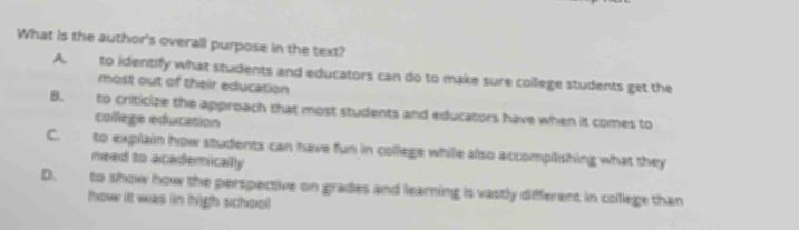 What is the author's overall purpose in the text?
A. to identify what students and educators can do to make sure college students get the
most out of their education
B. to criticize the approach that most students and educators have when it comes to
college education
C. to explain how students can have fun in college while also accomplishing what they
need to academically
D. to show how the perspective on grades and learning is vastly different in college than
how it was in high school