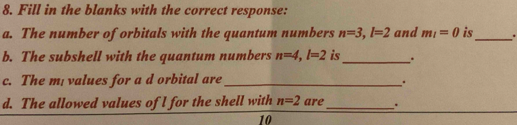 Fill in the blanks with the correct response: 
a. The number of orbitals with the quantum numbers n=3, l=2 and m_l=0 is _. 
b. The subshell with the quantum numbers n=4, l=2 is_ 
. 
c. The m values for a d orbital are_ 
. 
d. The allowed values of l for the shell with n=2 are_ . 
10