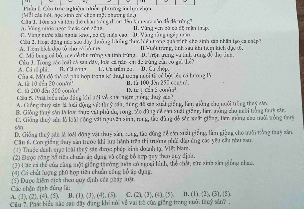 a
u)
Phần I. Câu trắc nghiệm nhiều phương án lựa chọn
(Mỗi câu hỏi, học sinh chỉ chọn một phương án.)
Câu 1. Tôm sú và tôm thẻ chân trắng di cư đến khu vực nào để đẻ trứng?
A. Vùng nước ngọt ở các con sông. B. Vùng ven bờ có độ mặn thấp.
C. Vùng nước sâu ngoài khơi, có độ mặn cao. D. Vùng rừng ngập mặn.
Câu 2. Hoạt động nào sau đây thường không thực hiện trong quá trình cho sinh sản nhân tạo cá chép?
A. Tiêm kích dục tố cho cá bố mẹ. B.Vuốt trứng, tinh sau khi tiêm kích dục tố.
C. Mổ bụng cá bố, mẹ để thu trứng và tinh trùng. D. Trộn trứng và tinh trùng đề thụ tinh.
Câu 3. Trong các loài cá sau đây, loài cá nào khi đẻ trứng cần có giá thể?
A. Cá rô phi. B. Cá song. C. Cá trắm cỏ. D. Cá chép.
Câu 4. Mật độ thả cá phù hợp trong kĩ thuật ương nuôi từ cá bột lên cá hương là
A. từ 10 đến 20con/m^2. B. từ 100 đến 250con/m^2.
C. từ 200 đến 500con/m^2. D. từ 1 đến 5con/m^2.
Câu 5. Phát biểu nào đúng khi nói về khái niệm giống thuỷ sản?
A. Giống thuỷ sản là loài động vật thuỷ sản, dùng để sản xuất giống, làm giống cho nuôi trồng thuỷ sản.
B. Giống thuỷ sản là loài thực vật phù du, rong, tảo dùng để sản xuất giống, làm giống cho nuôi trồng thuỷ sản.
C. Giống thuỷ sản là loài động vật nguyên sinh, rong, tào dùng để sản xuất giống, làm giống cho nuôi trồng thuỷ
sản.
D. Giống thuỷ sản là loài động vật thuỷ sản, rong, tảo dùng để sản xuất giống, làm giống cho nuôi trồng thuỷ sản.
Câu 6. Con giống thuỷ sản trước khi lưu hành trên thị trường phải đáp ứng các yêu cầu như sau:
(1) Thuộc danh mục loài thuỷ sản được phép kinh doanh tại Việt Nam.
(2) Được công bố tiêu chuẩn áp dụng và công bố hợp quy theo quy định.
(3) Các cá thể của cùng một giống thường luôn có ngoại hình, thể chất, sức sinh sản giống nhau.
(4) Có chất lượng phù hợp tiêu chuẩn công bố áp dụng.
(5) Được kiểm dịch theo quy định của pháp luật.
Các nhận định đúng là:
A. (1), (2), (4), (5). B. (1), (3), (4), (5). C. (2), (3) ,(4),(5) D. (1). (2) (3), (5).
Câu 7. Phát biểu nào sau đây đúng khi nói về vai trò của giống trong nuôi thuỷ sản? .