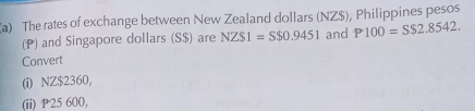 The rates of exchange between New Zealand dollars (NZ$), Philippines pesos 
(P) and Singapore dollars (S$) are NZS1=S$0.9451 and P100=S$2.8542. 
Convert 
(i) NZ$2360, 
(ii) P 25 600,