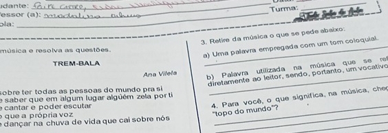 idante: 
_ 
_ 
__ 
Turma: 
_ 
essor (a): 
ɔía: 
3. Retire da música o que se pede abaixo: 
a) Uma palavra empregada com um tom coloquial. 
música e resolva as questões. 
TREM-BALA 
Ana Vilela b) Palavra utilizada na música que se ref 
diretamente ão leitor, sendo, portanto, um vocativo 
sobre ter todas as pessoas do mundo pra si 
e saber que em algum lugar alguém zela porti 
_ 
cantar é poder escutar 
4, Para você, o que significa, na música, che “topo do mundo”? 
_ 
o que a própria voz 
_ 
e dançar na chuva de vida que cai sobre nós