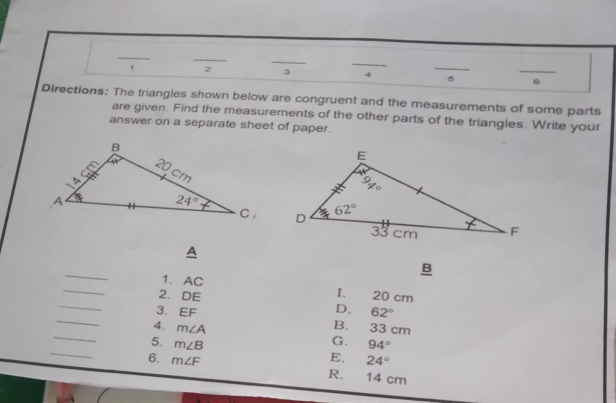 1
_
2
3
_
4
_
5
6
Directions: The triangles shown below are congruent and the measurements of some parts
are given. Find the measurements of the other parts of the triangles. Write your
answer on a separate sheet of paper.
 
A
_
B
_
1. AC
I.
_
2. DE 20 cm
_
3. EF D. 62°
_
4. m∠ A B. 33 cm
_
5. m∠ B G. 94°
E. 24°
6. m∠ F R. 14 cm