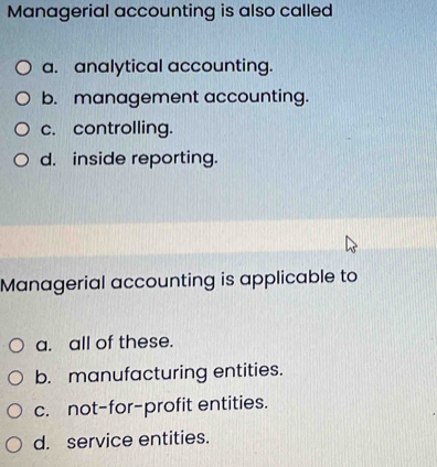 Managerial accounting is also called
a. analytical accounting.
b. management accounting.
c. controlling.
d. inside reporting.
Managerial accounting is applicable to
a. all of these.
b. manufacturing entities.
c. not-for-profit entities.
d. service entities.