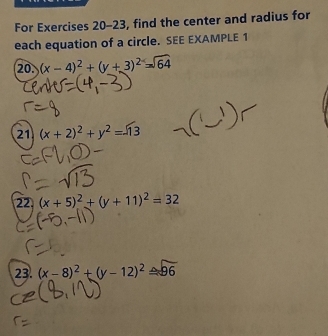 For Exercises 20-23, find the center and radius for 
each equation of a circle. SEE EXAMPLE 1 
20. (x-4)^2+(y+3)^2=sqrt(64)
21 (x+2)^2+y^2=13
22. (x+5)^2+(y+11)^2=32
23. (x-8)^2+(y-12)^2≌ 96