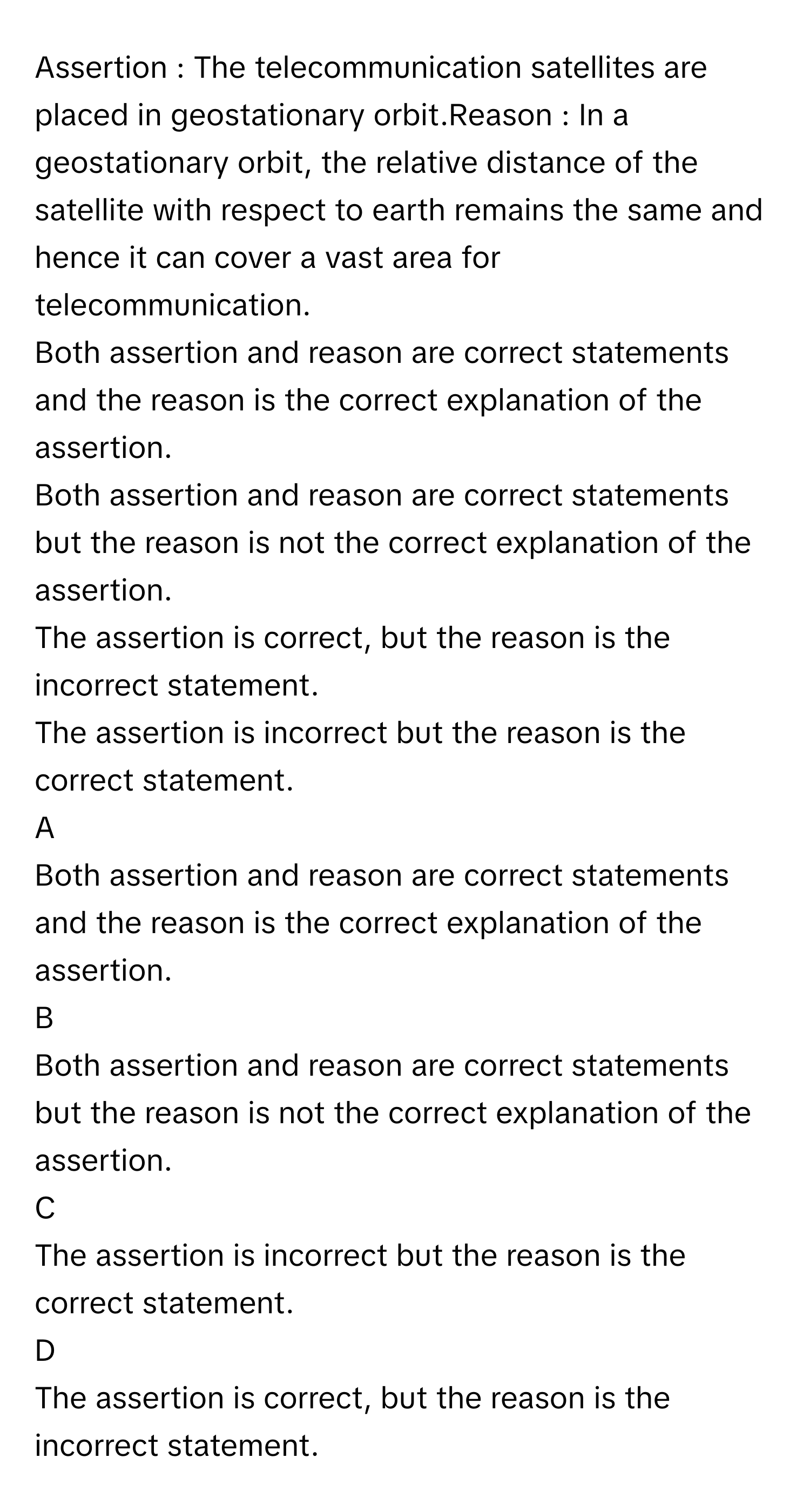 Assertion : The telecommunication satellites are placed in geostationary orbit.Reason : In a geostationary orbit, the relative distance of the satellite with respect to earth remains the same and hence it can cover a vast area for telecommunication.
Both assertion and reason are correct statements and the reason is the correct explanation of the assertion.

Both assertion and reason are correct statements but the reason is not the correct explanation of the assertion.

The assertion is correct, but the reason is the incorrect statement.

The assertion is incorrect but the reason is the correct statement.


A  
Both assertion and reason are correct statements and the reason is the correct explanation of the assertion.
 


B  
Both assertion and reason are correct statements but the reason is not the correct explanation of the assertion.
 


C  
The assertion is incorrect but the reason is the correct statement.
 


D  
The assertion is correct, but the reason is the incorrect statement.